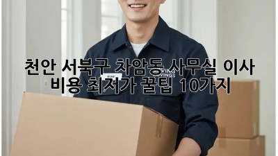천안 서북구 차암동 사무실 이사 비용 최저가 꿀팁 10가지! ✨