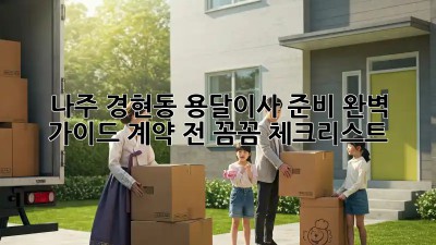 나주 경현동 용달이사 준비 완벽 가이드: 계약 전 꼼꼼 체크리스트!